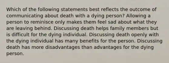 Which of the following statements best reflects the outcome of communicating about death with a dying person? Allowing a person to reminisce only makes them feel sad about what they are leaving behind. Discussing death helps family members but is difficult for the dying individual. Discussing death openly with the dying individual has many benefits for the person. Discussing death has more disadvantages than advantages for the dying person.