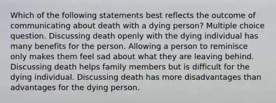 Which of the following statements best reflects the outcome of communicating about death with a dying person? Multiple choice question. Discussing death openly with the dying individual has many benefits for the person. Allowing a person to reminisce only makes them feel sad about what they are leaving behind. Discussing death helps family members but is difficult for the dying individual. Discussing death has more disadvantages than advantages for the dying person.