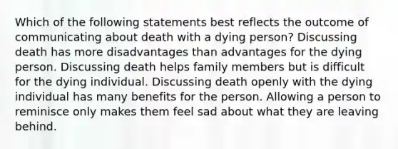 Which of the following statements best reflects the outcome of communicating about death with a dying person? Discussing death has more disadvantages than advantages for the dying person. Discussing death helps family members but is difficult for the dying individual. Discussing death openly with the dying individual has many benefits for the person. Allowing a person to reminisce only makes them feel sad about what they are leaving behind.