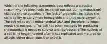 Which of the following statements best reflects a plausible reason why red blood cells lose their nucleus during maturation? Multiple choice question. a-The lack of organelles increases the cell's ability to carry more hemoglobin and thus more oxygen. b-The cell relies on its mitochondrial DNA and therefore no longer needs the nucleus. c-The cell has other methods for producing the materials it needs to survive and reproduce. d-The nucleus of a cell is no longer needed after it has replicated and matured so all cells either deactivate it or expel it.