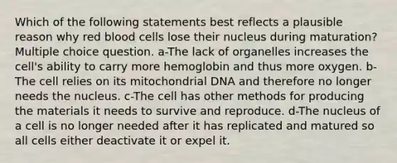 Which of the following statements best reflects a plausible reason why red blood cells lose their nucleus during maturation? Multiple choice question. a-The lack of organelles increases the cell's ability to carry more hemoglobin and thus more oxygen. b-The cell relies on its mitochondrial DNA and therefore no longer needs the nucleus. c-The cell has other methods for producing the materials it needs to survive and reproduce. d-The nucleus of a cell is no longer needed after it has replicated and matured so all cells either deactivate it or expel it.