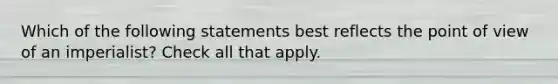 Which of the following statements best reflects the point of view of an imperialist? Check all that apply.