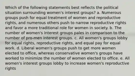 Which of the following statements best reflects the political situation surrounding women's interest groups? a. Numerous groups push for equal treatment of women and reproductive rights, and numerous others push to narrow reproductive rights and favor a more traditional role for women in society. b. The number of women's interest groups pales in comparison to the number of pro-men interest groups. c. All women's groups lobby for equal rights, reproductive rights, and equal pay for equal work. d. Liberal women's groups push to get more women elected to office, whereas conservative women's groups have worked to minimize the number of women elected to office. e. All women's interest groups lobby to increase women's reproductive rights