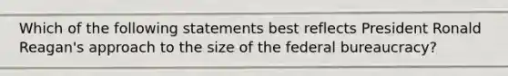 Which of the following statements best reflects President Ronald Reagan's approach to the size of the federal bureaucracy?