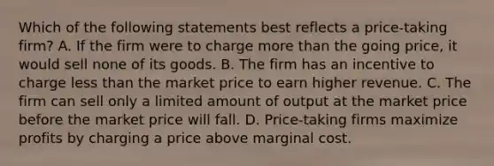 Which of the following statements best reflects a price-taking firm? A. If the firm were to charge more than the going price, it would sell none of its goods. B. The firm has an incentive to charge less than the market price to earn higher revenue. C. The firm can sell only a limited amount of output at the market price before the market price will fall. D. Price-taking firms maximize profits by charging a price above marginal cost.