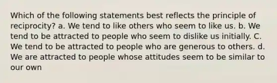 Which of the following statements best reflects the principle of reciprocity? a. We tend to like others who seem to like us. b. We tend to be attracted to people who seem to dislike us initially. C. We tend to be attracted to people who are generous to others. d. We are attracted to people whose attitudes seem to be similar to our own