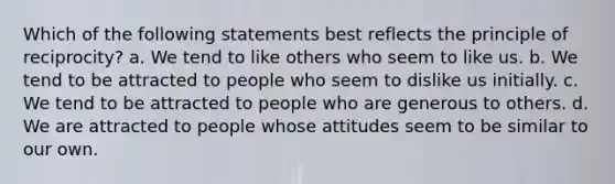 Which of the following statements best reflects the principle of reciprocity? a. We tend to like others who seem to like us. b. We tend to be attracted to people who seem to dislike us initially. c. We tend to be attracted to people who are generous to others. d. We are attracted to people whose attitudes seem to be similar to our own.