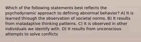 Which of the following statements best reflects the psychodynamic approach to defining abnormal behavior? A) It is learned through the observation of societal norms. B) It results from maladaptive thinking patterns. C) It is observed in other individuals we identify with. D) It results from unconscious attempts to solve conflicts