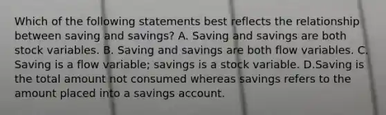 Which of the following statements best reflects the relationship between saving and savings​? A. Saving and savings are both stock variables. B. Saving and savings are both flow variables. C. Saving is a flow​ variable; savings is a stock variable. D.Saving is the total amount not consumed whereas savings refers to the amount placed into a savings account.