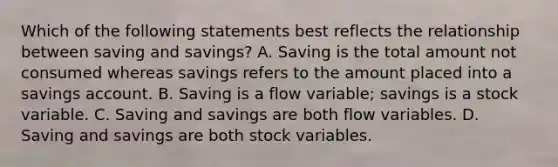 Which of the following statements best reflects the relationship between saving and savings​? A. Saving is the total amount not consumed whereas savings refers to the amount placed into a savings account. B. Saving is a flow​ variable; savings is a stock variable. C. Saving and savings are both flow variables. D. Saving and savings are both stock variables.