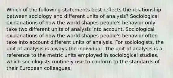 Which of the following statements best reflects the relationship between sociology and different units of analysis? Sociological explanations of how the world shapes people's behavior only take two different units of analysis into account. Sociological explanations of how the world shapes people's behavior often take into account different units of analysis. For sociologists, the unit of analysis is always the individual. The unit of analysis is a reference to the metric units employed in sociological studies, which sociologists routinely use to conform to the standards of their European colleagues.