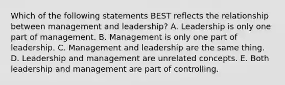 Which of the following statements BEST reflects the relationship between management and leadership? A. Leadership is only one part of management. B. Management is only one part of leadership. C. Management and leadership are the same thing. D. Leadership and management are unrelated concepts. E. Both leadership and management are part of controlling.