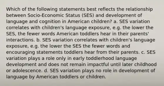 Which of the following statements best reflects the relationship between Socio-Economic Status (SES) and development of language and cognition in American children? a. SES variation correlates with children's language exposure, e.g. the lower the SES, the fewer words American toddlers hear in their parents' interactions. b. SES variation correlates with children's language exposure, e.g. the lower the SES the fewer words and encouraging statements toddlers hear from their parents. c. SES variation plays a role only in early toddlerhood language development and does not remain impactful until later childhood or adolescence. d. SES variation plays no role in development of language by American toddlers or children.