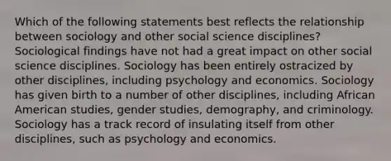 Which of the following statements best reflects the relationship between sociology and other social science disciplines? Sociological findings have not had a great impact on other social science disciplines. Sociology has been entirely ostracized by other disciplines, including psychology and economics. Sociology has given birth to a number of other disciplines, including African American studies, gender studies, demography, and criminology. Sociology has a track record of insulating itself from other disciplines, such as psychology and economics.