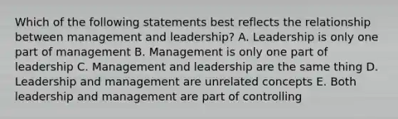 Which of the following statements best reflects the relationship between management and leadership? A. Leadership is only one part of management B. Management is only one part of leadership C. Management and leadership are the same thing D. Leadership and management are unrelated concepts E. Both leadership and management are part of controlling