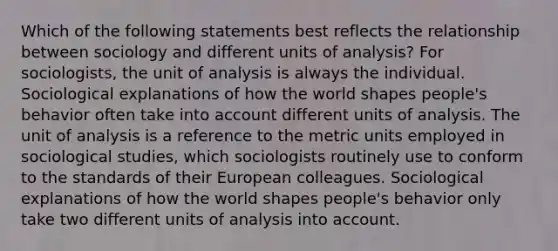 Which of the following statements best reflects the relationship between sociology and different units of analysis? For sociologists, the unit of analysis is always the individual. Sociological explanations of how the world shapes people's behavior often take into account different units of analysis. The unit of analysis is a reference to the metric units employed in sociological studies, which sociologists routinely use to conform to the standards of their European colleagues. Sociological explanations of how the world shapes people's behavior only take two different units of analysis into account.