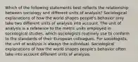 Which of the following statements best reflects the relationship between sociology and different units of analysis? Sociological explanations of how the world shapes people's behavior only take two different units of analysis into account. The unit of analysis is a reference to the metric units employed in sociological studies, which sociologists routinely use to conform to the standards of their European colleagues. For sociologists, the unit of analysis is always the individual. Sociological explanations of how the world shapes people's behavior often take into account different units of analysis.