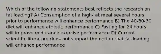 Which of the following statements best reflects the research on fat loading? A) Consumption of a high-fat meal several hours prior to performance will enhance performance B) The 40-30-30 diet will enhance athletic performance C) Fasting for 24 hours will improve endurance exercise performance D) Current scientific literature does not support the notion that fat loading will enhance performance