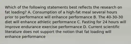 Which of the following statements best reflects the research on fat loading? A. Consumption of a high-fat meal several hours prior to performance will enhance performance B. The 40-30-30 diet will enhance athletic performance C. Fasting for 24 hours will improve endurance exercise performance D. Current scientific literature does not support the notion that fat loading will enhance performance