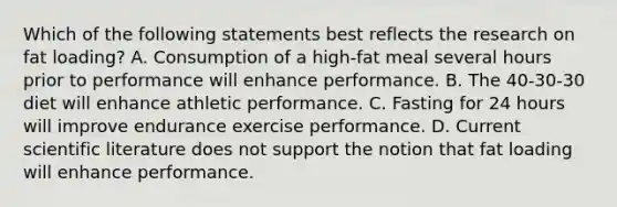 Which of the following statements best reflects the research on fat loading? A. Consumption of a high-fat meal several hours prior to performance will enhance performance. B. The 40-30-30 diet will enhance athletic performance. C. Fasting for 24 hours will improve endurance exercise performance. D. Current scientific literature does not support the notion that fat loading will enhance performance.