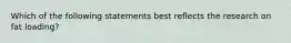 Which of the following statements best reflects the research on fat loading?