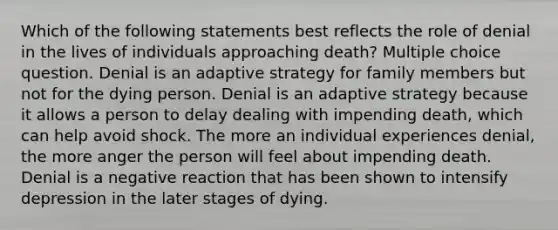 Which of the following statements best reflects the role of denial in the lives of individuals approaching death? Multiple choice question. Denial is an adaptive strategy for family members but not for the dying person. Denial is an adaptive strategy because it allows a person to delay dealing with impending death, which can help avoid shock. The more an individual experiences denial, the more anger the person will feel about impending death. Denial is a negative reaction that has been shown to intensify depression in the later stages of dying.