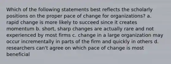 Which of the following statements best reflects the scholarly positions on the proper pace of change for organizations? a. rapid change is more likely to succeed since it creates momentum b. short, sharp changes are actually rare and not experienced by most firms c. change in a large organization may occur incrementally in parts of the firm and quickly in others d. researchers can't agree on which pace of change is most beneficial