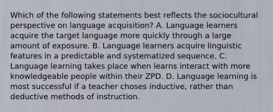 Which of the following statements best reflects the sociocultural perspective on language acquisition? A. Language learners acquire the target language more quickly through a large amount of exposure. B. Language learners acquire linguistic features in a predictable and systematized sequence. C. Language learning takes place when learns interact with more knowledgeable people within their ZPD. D. Language learning is most successful if a teacher choses inductive, rather than deductive methods of instruction.