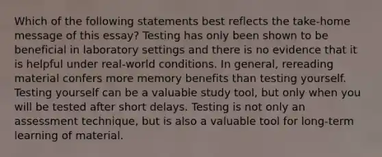 Which of the following statements best reflects the take-home message of this essay? Testing has only been shown to be beneficial in laboratory settings and there is no evidence that it is helpful under real-world conditions. In general, rereading material confers more memory benefits than testing yourself. Testing yourself can be a valuable study tool, but only when you will be tested after short delays. Testing is not only an assessment technique, but is also a valuable tool for long-term learning of material.