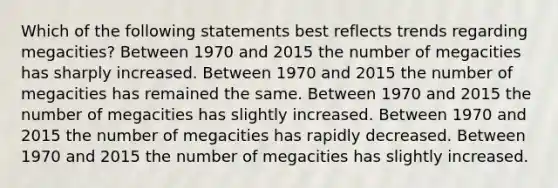 Which of the following statements best reflects trends regarding megacities? Between 1970 and 2015 the number of megacities has sharply increased. Between 1970 and 2015 the number of megacities has remained the same. Between 1970 and 2015 the number of megacities has slightly increased. Between 1970 and 2015 the number of megacities has rapidly decreased. Between 1970 and 2015 the number of megacities has slightly increased.