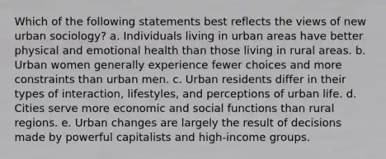 Which of the following statements best reflects the views of new urban sociology? a. Individuals living in urban areas have better physical and emotional health than those living in rural areas. b. Urban women generally experience fewer choices and more constraints than urban men. c. Urban residents differ in their types of interaction, lifestyles, and perceptions of urban life. d. Cities serve more economic and social functions than rural regions. e. Urban changes are largely the result of decisions made by powerful capitalists and high-income groups.