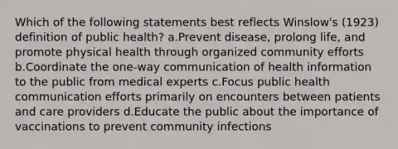 Which of the following statements best reflects Winslow's (1923) definition of public health? a.Prevent disease, prolong life, and promote physical health through organized community efforts b.Coordinate the one-way communication of health information to the public from medical experts c.Focus public health communication efforts primarily on encounters between patients and care providers d.Educate the public about the importance of vaccinations to prevent community infections