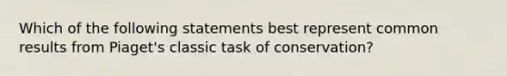 Which of the following statements best represent common results from Piaget's classic task of conservation?