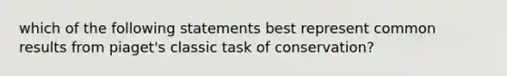 which of the following statements best represent common results from piaget's classic task of conservation?