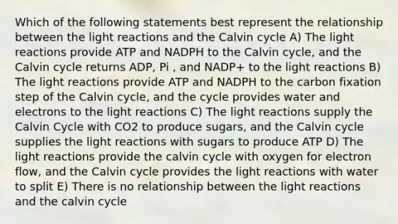 Which of the following statements best represent the relationship between the light reactions and the Calvin cycle A) The light reactions provide ATP and NADPH to the Calvin cycle, and the Calvin cycle returns ADP, Pi , and NADP+ to the light reactions B) The light reactions provide ATP and NADPH to the carbon fixation step of the Calvin cycle, and the cycle provides water and electrons to the light reactions C) The light reactions supply the Calvin Cycle with CO2 to produce sugars, and the Calvin cycle supplies the light reactions with sugars to produce ATP D) The light reactions provide the calvin cycle with oxygen for electron flow, and the Calvin cycle provides the light reactions with water to split E) There is no relationship between the light reactions and the calvin cycle