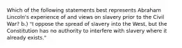 Which of the following statements best represents Abraham Lincoln's experience of and views on slavery prior to the Civil War? b.) "I oppose the spread of slavery into the West, but the Constitution has no authority to interfere with slavery where it already exists."