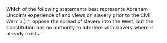 Which of the following statements best represents Abraham Lincoln's experience of and views on slavery prior to the Civil War? b.) "I oppose the spread of slavery into the West, but the Constitution has no authority to interfere with slavery where it already exists."