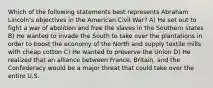 Which of the following statements best represents Abraham Lincoln's objectives in the American Civil War? A) He set out to fight a war of abolition and free the slaves in the Southern states B) He wanted to invade the South to take over the plantations in order to boost the economy of the North and supply textile mills with cheap cotton C) He wanted to preserve the Union D) He realized that an alliance between France, Britain, and the Confederacy would be a major threat that could take over the entire U.S.