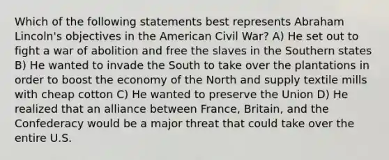 Which of the following statements best represents Abraham Lincoln's objectives in the American Civil War? A) He set out to fight a war of abolition and free the slaves in the Southern states B) He wanted to invade the South to take over the plantations in order to boost the economy of the North and supply textile mills with cheap cotton C) He wanted to preserve the Union D) He realized that an alliance between France, Britain, and the Confederacy would be a major threat that could take over the entire U.S.