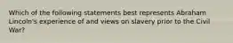 Which of the following statements best represents Abraham Lincoln's experience of and views on slavery prior to the Civil War?