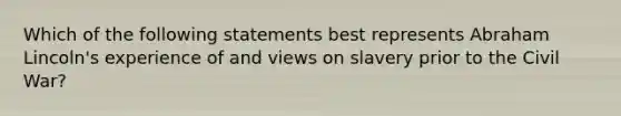 Which of the following statements best represents Abraham Lincoln's experience of and views on slavery prior to the Civil War?