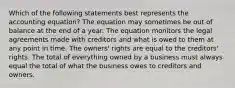 Which of the following statements best represents the accounting equation? The equation may sometimes be out of balance at the end of a year. The equation monitors the legal agreements made with creditors and what is owed to them at any point in time. The owners' rights are equal to the creditors' rights. The total of everything owned by a business must always equal the total of what the business owes to creditors and owners.