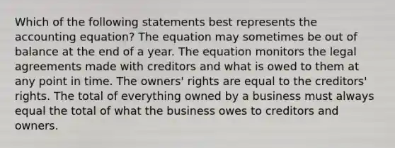 Which of the following statements best represents the accounting equation? The equation may sometimes be out of balance at the end of a year. The equation monitors the legal agreements made with creditors and what is owed to them at any point in time. The owners' rights are equal to the creditors' rights. The total of everything owned by a business must always equal the total of what the business owes to creditors and owners.