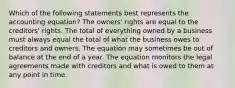 Which of the following statements best represents the accounting equation? The owners' rights are equal to the creditors' rights. The total of everything owned by a business must always equal the total of what the business owes to creditors and owners. The equation may sometimes be out of balance at the end of a year. The equation monitors the legal agreements made with creditors and what is owed to them at any point in time.