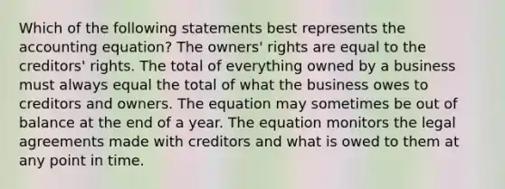 Which of the following statements best represents <a href='https://www.questionai.com/knowledge/k7UJ6J5ODQ-the-accounting-equation' class='anchor-knowledge'>the accounting equation</a>? The owners' rights are equal to the creditors' rights. The total of everything owned by a business must always equal the total of what the business owes to creditors and owners. The equation may sometimes be out of balance at the end of a year. The equation monitors the legal agreements made with creditors and what is owed to them at any point in time.