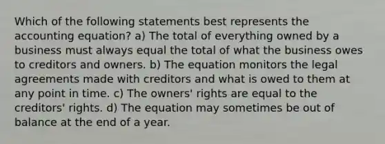 Which of the following statements best represents the accounting equation? a) The total of everything owned by a business must always equal the total of what the business owes to creditors and owners. b) The equation monitors the legal agreements made with creditors and what is owed to them at any point in time. c) The owners' rights are equal to the creditors' rights. d) The equation may sometimes be out of balance at the end of a year.