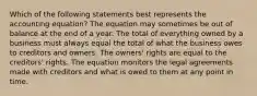 Which of the following statements best represents the accounting equation? The equation may sometimes be out of balance at the end of a year. The total of everything owned by a business must always equal the total of what the business owes to creditors and owners. The owners' rights are equal to the creditors' rights. The equation monitors the legal agreements made with creditors and what is owed to them at any point in time.