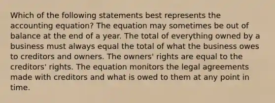 Which of the following statements best represents <a href='https://www.questionai.com/knowledge/k7UJ6J5ODQ-the-accounting-equation' class='anchor-knowledge'>the accounting equation</a>? The equation may sometimes be out of balance at the end of a year. The total of everything owned by a business must always equal the total of what the business owes to creditors and owners. The owners' rights are equal to the creditors' rights. The equation monitors the legal agreements made with creditors and what is owed to them at any point in time.