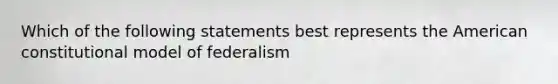 Which of the following statements best represents the American constitutional model of federalism