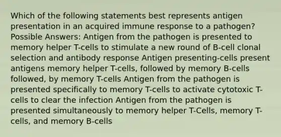 Which of the following statements best represents antigen presentation in an acquired immune response to a pathogen? Possible Answers: Antigen from the pathogen is presented to memory helper T-cells to stimulate a new round of B-cell clonal selection and antibody response Antigen presenting-cells present antigens memory helper T-cells, followed by memory B-cells followed, by memory T-cells Antigen from the pathogen is presented specifically to memory T-cells to activate cytotoxic T-cells to clear the infection Antigen from the pathogen is presented simultaneously to memory helper T-Cells, memory T-cells, and memory B-cells